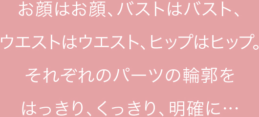 お顔はお顔、バストはバスト、ウエストはウエスト、ヒップはヒップ。それぞれのパーツの輪郭をはっきり、くっきり、明確に…